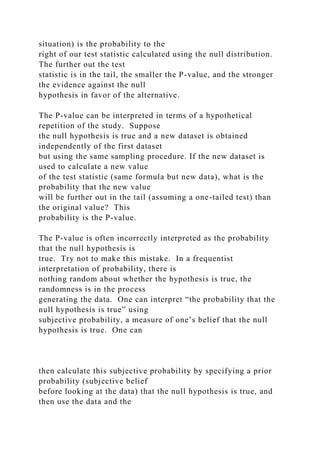 situation) is the probability to the
right of our test statistic calculated using the null distribution.
The further out the test
statistic is in the tail, the smaller the P-value, and the stronger
the evidence against the null
hypothesis in favor of the alternative.
The P-value can be interpreted in terms of a hypothetical
repetition of the study. Suppose
the null hypothesis is true and a new dataset is obtained
independently of the first dataset
but using the same sampling procedure. If the new dataset is
used to calculate a new value
of the test statistic (same formula but new data), what is the
probability that the new value
will be further out in the tail (assuming a one-tailed test) than
the original value? This
probability is the P-value.
The P-value is often incorrectly interpreted as the probability
that the null hypothesis is
true. Try not to make this mistake. In a frequentist
interpretation of probability, there is
nothing random about whether the hypothesis is true, the
randomness is in the process
generating the data. One can interpret “the probability that the
null hypothesis is true” using
subjective probability, a measure of one’s belief that the null
hypothesis is true. One can
then calculate this subjective probability by specifying a prior
probability (subjective belief
before looking at the data) that the null hypothesis is true, and
then use the data and the
 