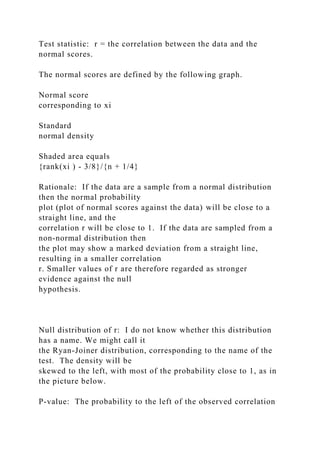 Test statistic: r = the correlation between the data and the
normal scores.
The normal scores are defined by the following graph.
Normal score
corresponding to xi
Standard
normal density
Shaded area equals
{rank(xi ) - 3/8}/{n + 1/4}
Rationale: If the data are a sample from a normal distribution
then the normal probability
plot (plot of normal scores against the data) will be close to a
straight line, and the
correlation r will be close to 1. If the data are sampled from a
non-normal distribution then
the plot may show a marked deviation from a straight line,
resulting in a smaller correlation
r. Smaller values of r are therefore regarded as stronger
evidence against the null
hypothesis.
Null distribution of r: I do not know whether this distribution
has a name. We might call it
the Ryan-Joiner distribution, corresponding to the name of the
test. The density will be
skewed to the left, with most of the probability close to 1, as in
the picture below.
P-value: The probability to the left of the observed correlation
 