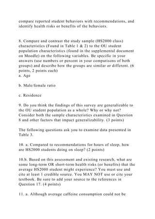 compare reported student behaviors with recommendations, and
identify health risks or benefits of the behaviors.
8. Compare and contrast the study sample (HS2000 class)
characteristics (Found in Table 1 & 2) to the OU student
population characteristics (found in the supplemental document
on Moodle) on the following variables. Be specific in your
answers (use numbers or percent in your comparisons of both
groups) and describe how the groups are similar or different. (6
points, 2 points each)
a. Age
b. Male/female ratio
c. Residence
9. Do you think the findings of this survey are generalizable to
the OU student population as a whole? Why or why not?
Consider both the sample characteristics examined in Question
8 and other factors that impact generalizability. (3 points)
The following questions ask you to examine data presented in
Table 3.
10. a. Compared to recommendations for hours of sleep, how
are HS2000 students doing on sleep? (2 points)
10.b. Based on this assessment and existing research, what are
some long-term OR short-term health risks (or benefits) that the
average HS2000 student might experience? You must use and
cite at least 1 credible source. You MAY NOT use or cite your
textbook. Be sure to add your source to the references in
Question 17. (4 points)
11. a. Although average caffeine consumption could not be
 