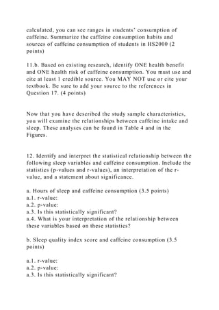 calculated, you can see ranges in students’ consumption of
caffeine. Summarize the caffeine consumption habits and
sources of caffeine consumption of students in HS2000 (2
points)
11.b. Based on existing research, identify ONE health benefit
and ONE health risk of caffeine consumption. You must use and
cite at least 1 credible source. You MAY NOT use or cite your
textbook. Be sure to add your source to the references in
Question 17. (4 points)
Now that you have described the study sample characteristics,
you will examine the relationships between caffeine intake and
sleep. These analyses can be found in Table 4 and in the
Figures.
12. Identify and interpret the statistical relationship between the
following sleep variables and caffeine consumption. Include the
statistics (p-values and r-values), an interpretation of the r-
value, and a statement about significance.
a. Hours of sleep and caffeine consumption (3.5 points)
a.1. r-value:
a.2. p-value:
a.3. Is this statistically significant?
a.4. What is your interpretation of the relationship between
these variables based on these statistics?
b. Sleep quality index score and caffeine consumption (3.5
points)
a.1. r-value:
a.2. p-value:
a.3. Is this statistically significant?
 