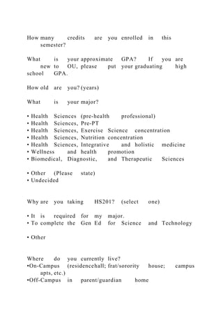 How many credits are you enrolled in this
semester?
What is your approximate GPA? If you are
new to OU, please put your graduating high
school GPA.
How old are you? (years)
What is your major?
• Health Sciences (pre-health professional)
• Health Sciences, Pre-PT
• Health Sciences, Exercise Science concentration
• Health Sciences, Nutrition concentration
• Health Sciences, Integrative and holistic medicine
• Wellness and health promotion
• Biomedical, Diagnostic, and Therapeutic Sciences
• Other (Please state)
• Undecided
Why are you taking HS201? (select one)
• It is required for my major.
• To complete the Gen Ed for Science and Technology
• Other
Where do you currently live?
•On-Campus (residencehall; frat/sorority house; campus
apts, etc.)
•Off-Campus in parent/guardian home
 