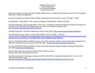 Wellesley Public Schools
                                                  Library Department
                                               9-12 Learning Standards
                                                  Revised October 2010

American Association of School Librarians (AASL). Ballard, Susan. Standards and Guidelines Survival. PPT Presentation
MSLA Nov 3, 2008. Sturbridge MA>

American Association of School Librarians (AASL). Standards for the 21st-Century Learner. Chicago, IL: 2007

Anne McGrath. A New Read on Teen Literacy. US News and World Report. February 28, 2005.

Carnegie Corporation. 2010 Carnegie Report: Time to Act: an Agenda for Advancing Adolescent Literacy for College and
Career Success. Appendix B Essential Elements of Literacy for Adolescent Learners. 2010.
http://www.carnegie.org/literacy/tta/pdf/tta_Main.pdf

Carnegie Corporation. The State of Adolescent Literacy Today (2010). http://www.carnegie.org/literacy/family/htm

Colorado School Library Leaders. Learner's Bill of Rights. CoSLL Fall 2008. v. XXIV No. 1
http://74.125.93.132/search?q=cache:x9h4wt6gqr0J:www.cde.state.co.us/cdelib/download/doc/MovingLibrariesForwardSt
rategicPlan.doc+cossl+learner%27s+bill&cd=5&hl=en&ct=clnk&gl=us&client=firefox-a

Council of Chief State Officers (CCSSO). Common Core State Standards Initiative. Common Core State Standards K-12
Work and Feedback Groups Announced. November 2009. http://corestandards.org/standards/index.htm

Council of Chief State Officers (CCSSO). Common Core State Standards Initiative. English Language Arts Standards.
Oct. 2009 http://www.corestandards.org

Gordon, Carol, Consultant. Norwood Public Schools Library Curriculum.
Norwood, MA: 2005. unpublished manuscript.

International Society for Technology in Education (ISTE). ISTE NETS for Students: Grade Band PK-2, 3-5, 6-8, 9-12
Summary Rubric-Draft. 2009.
http://www.santeesd.net/14381095133332140/lib/14381095133332140/_files/Grade_Band_PK-12.pdf




I=Introduction D=Develop P=Proficient                                                                                  4
 
