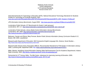 Wellesley Public Schools
                                                   Library Department
                                                9-12 Learning Standards
                                                  Revised October 2010




International Society for Technology in Education (ISTE). National Educational Technology Standards for Students:
Profiles for Technology (ICT)Literate Students. 2007.
www.iste.org/Content/NavigationMenu/NETS/ForStudents/2007Standards/NETS_2007_Student_Profiles.pdf

JPS Information Literacy Benchmarks. August 2002. http://www.jpsonline.org/Staal/JPSBenchmarks802.PDF

Londonderry Public Schools. ICT Benchmarks for Grade1+ [with glossary]
Londonderry, NH: n.d. http://www.londonderry.org/assets/documents/lmt/lit_tech_bench.pdf

Londonderry Public Schools. Library Media Center [Information Literacy] Benchmarks.
Londonderry, NH: 2009. http://www.londonderry.org/mt/lmc/benchmarks.cfm
http://www.londonderry.org/lhs/lmc/benchmarks.cfm

Markuson, Carolyn and Zilonis, Mary Frances. Boston Public Schools Information Literacy Curriculum Grades K-12.
Boston, MA: 2003. unpublished

Massachusetts Department of Education. MA Frameworks English Language Arts, Science, Social Studies….
http://www.doe.mass.edu/frameworks/current.html

Massachusetts School Library Association (MSLA). Recommended Standards for PreK-Grade 12 Information Literacy
Skills. Lunenburg MA: September 2009. http://www.maschoolibraries.org/content/view/470/231/

Miller, Marsha. Identifying Library/Information Seeking Skills Self-Assessment Tool for Academic Departments. Indiana
State University, 2004, http://library.indstate.edu/level1.dir/lio.dir/assessdept.pdf.

Partnership for 21st Century Skills. The Mile Guide: milestones for Improving Learning & Education. 2009.
http://www.21stcenturyskills.org/documents/MILE.guide_091101.pdf.




I=Introduction D=Develop P=Proficient                                                                                   5
 
