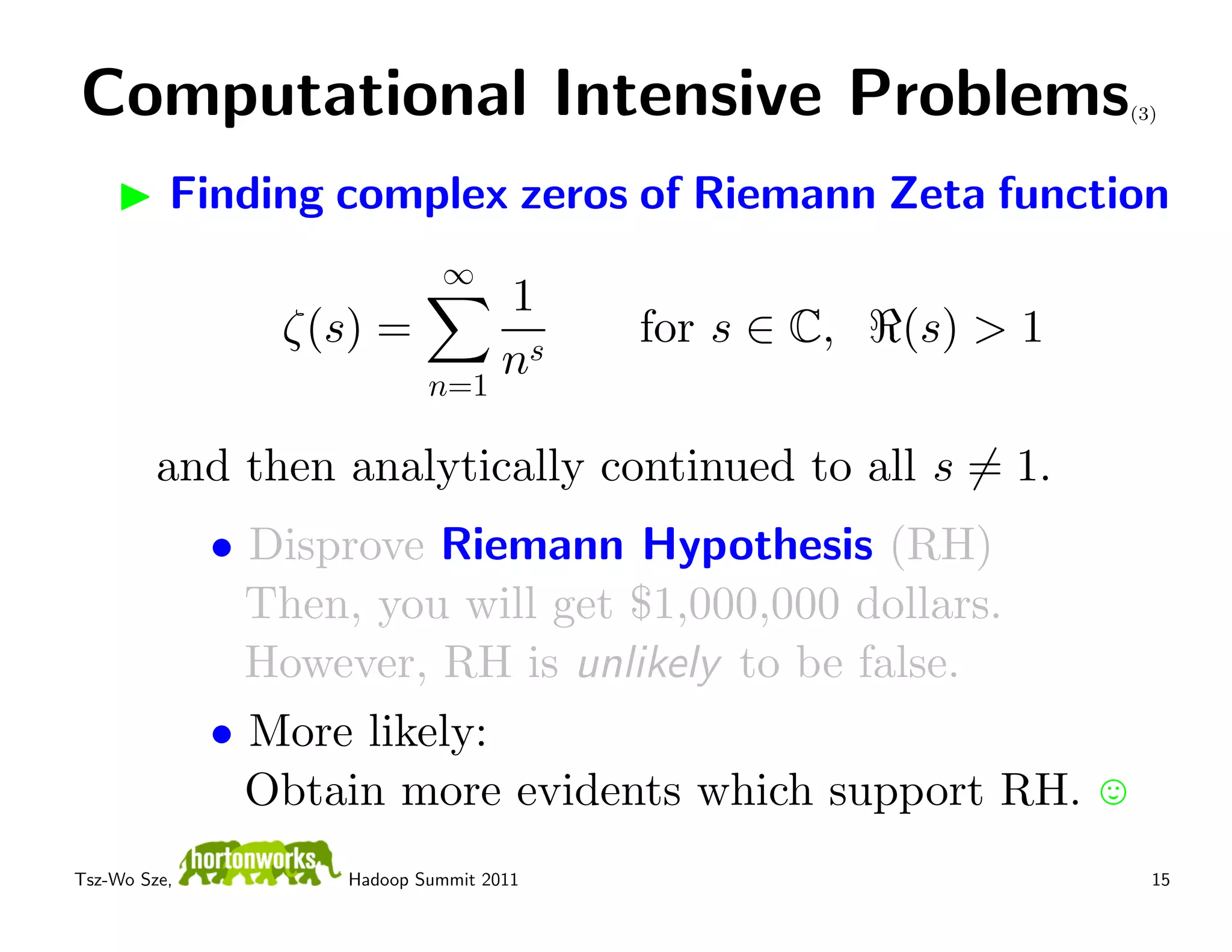 Computational Intensive Problems                                (3)



          Finding complex zeros of Riemann Zeta function
                             ∞
                            1
                 ζ(s) =                  for s ∈ C,   (s) > 1
                        n=1
                            ns

         and then analytically continued to all s = 1.
              • Disprove Riemann Hypothesis (RH)
                Then, you will get $1,000,000 dollars.
                However, RH is unlikely to be false.
              • More likely:
                Obtain more evidents which support RH.
Tsz-Wo Sze,         Hadoop Summit 2011                            15
 