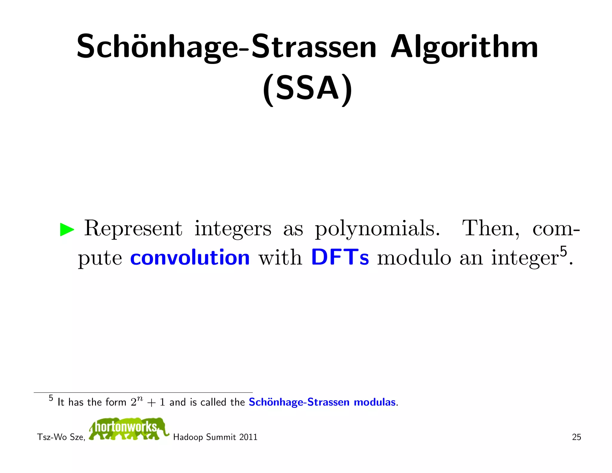 Sch¨nhage-Strassen Algorithm
            o
                    (SSA)



          Represent integers as polynomials. Then, com-
          pute convolution with DFTs modulo an integer5.




  5
      It has the form 2n + 1 and is called the Sch¨nhage-Strassen modulas.
                                                  o


Tsz-Wo Sze,                  Hadoop Summit 2011                              25
 