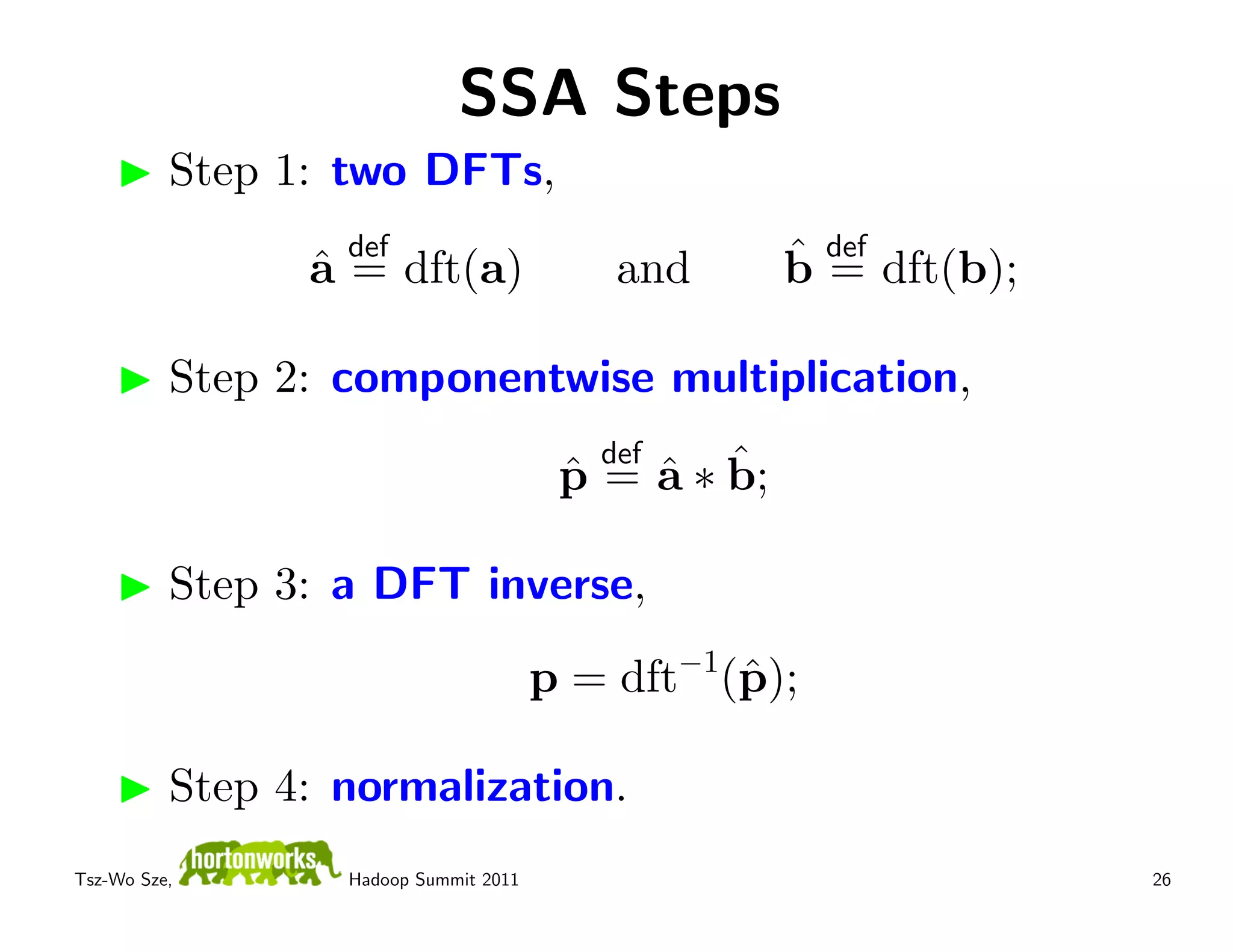 SSA Steps
          Step 1: two DFTs,
                  def                                ˆ def dft(b);
                ˆ
                a = dft(a)                 and       b=

          Step 2: componentwise multiplication,
                                          def
                                            ˆ ˆ
                                        p = a ∗ b;
                                        ˆ

          Step 3: a DFT inverse,
                                                −1
                                       p = dft (ˆ );
                                                p

          Step 4: normalization.
Tsz-Wo Sze,       Hadoop Summit 2011                                 26
 