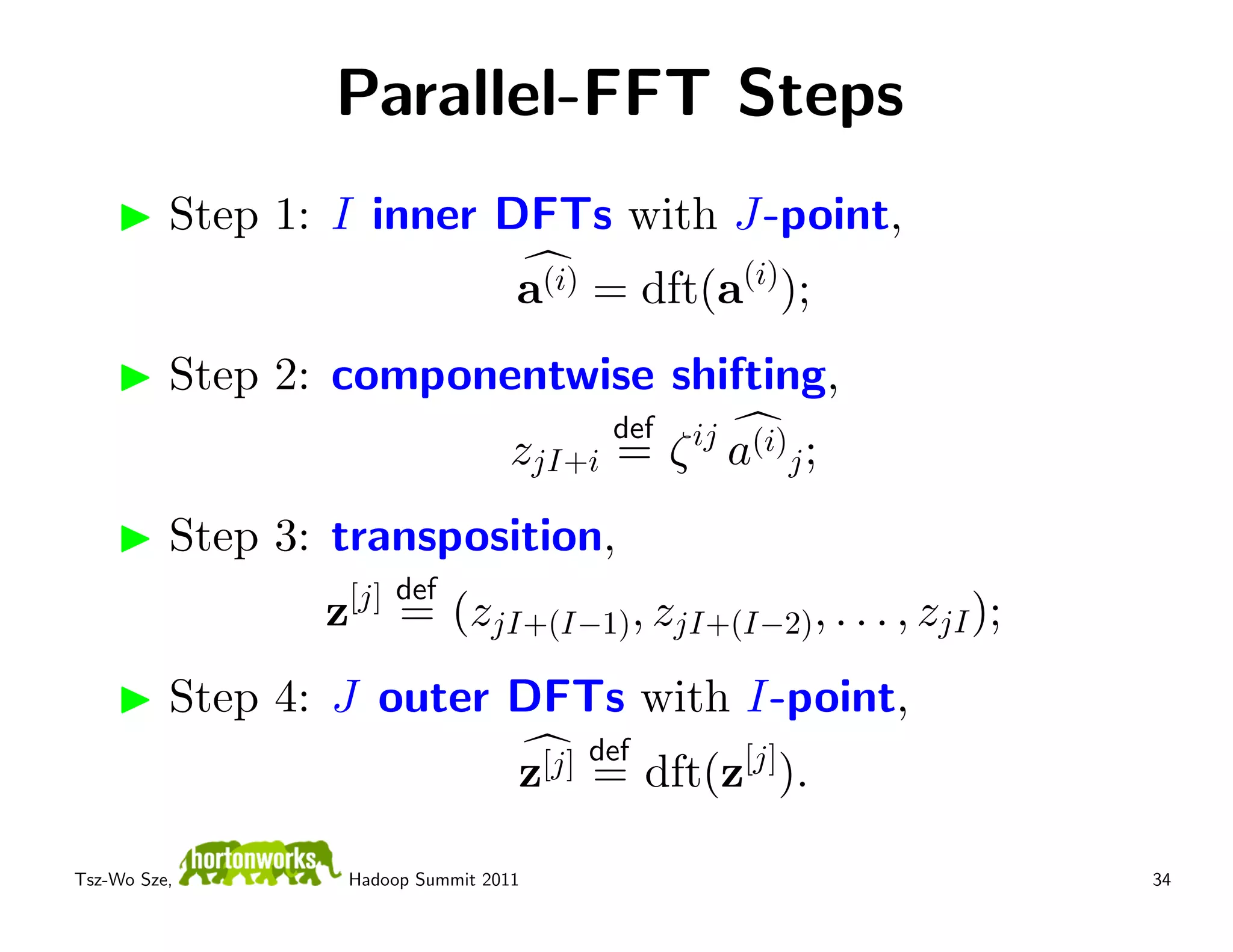 Parallel-FFT Steps
          Step 1: I inner DFTs with J-point,
                                   a(i) = dft(a(i));
          Step 2: componentwise shifting,
                                         def
                                   zjI+i = ζ ij a(i)j ;
          Step 3: transposition,
                     [j] def
                 z       = (zjI+(I−1), zjI+(I−2), . . . , zjI );
          Step 4: J outer DFTs with I-point,
                                    [j] def
                                   z =        dft(z[j]).

Tsz-Wo Sze,       Hadoop Summit 2011                               34
 