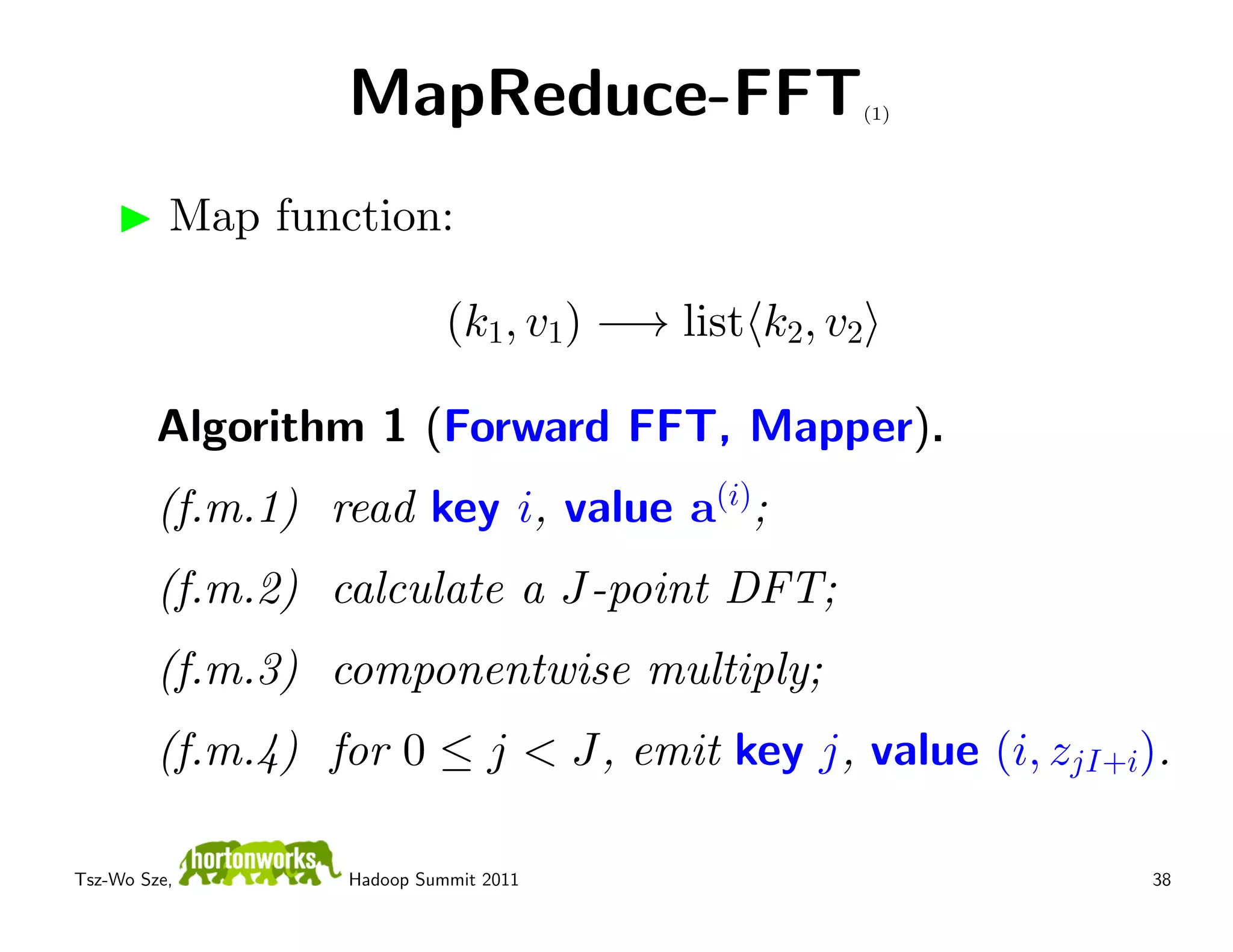 MapReduce-FFT                   (1)




          Map function:

                            (k1, v1) −→ list k2, v2

         Algorithm 1 (Forward FFT, Mapper).
         (f.m.1) read key i, value a(i);
         (f.m.2) calculate a J-point DFT;
         (f.m.3) componentwise multiply;
         (f.m.4) for 0 ≤ j < J, emit key j, value (i, zjI+i).

Tsz-Wo Sze,       Hadoop Summit 2011                        38
 