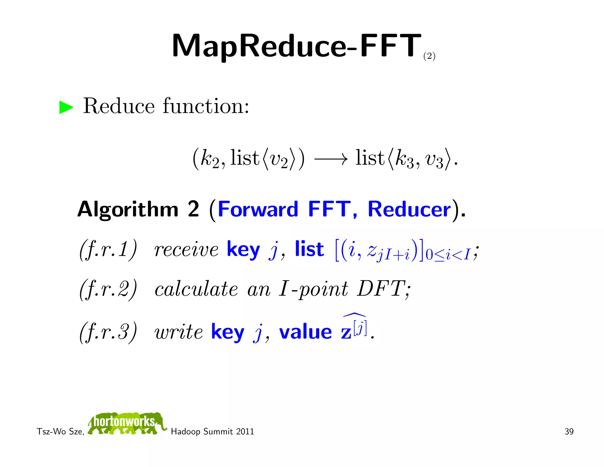 MapReduce-FFT                  (2)




          Reduce function:

                        (k2, list v2 ) −→ list k3, v3 .

         Algorithm 2 (Forward FFT, Reducer).
         (f.r.1) receive key j, list [(i, zjI+i)]0≤i<I ;
         (f.r.2) calculate an I-point DFT;
         (f.r.3) write key j, value z[j].



Tsz-Wo Sze,         Hadoop Summit 2011                     39
 