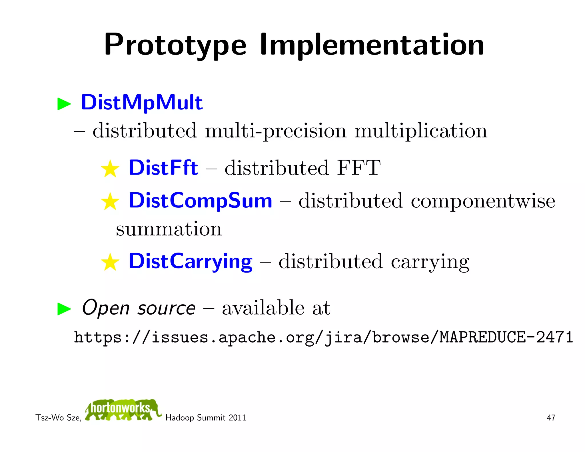 Prototype Implementation
          DistMpMult
         – distributed multi-precision multiplication
               DistFft – distributed FFT
               DistCompSum – distributed componentwise
              summation
               DistCarrying – distributed carrying

          Open source – available at
         https://issues.apache.org/jira/browse/MAPREDUCE-2471



Tsz-Wo Sze,       Hadoop Summit 2011                      47
 