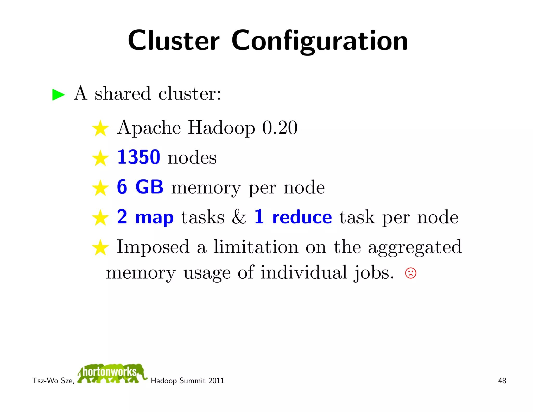 Cluster Conﬁguration
          A shared cluster:
               Apache Hadoop 0.20
               1350 nodes
               6 GB memory per node
               2 map tasks & 1 reduce task per node
               Imposed a limitation on the aggregated
              memory usage of individual jobs.




Tsz-Wo Sze,       Hadoop Summit 2011                    48
 