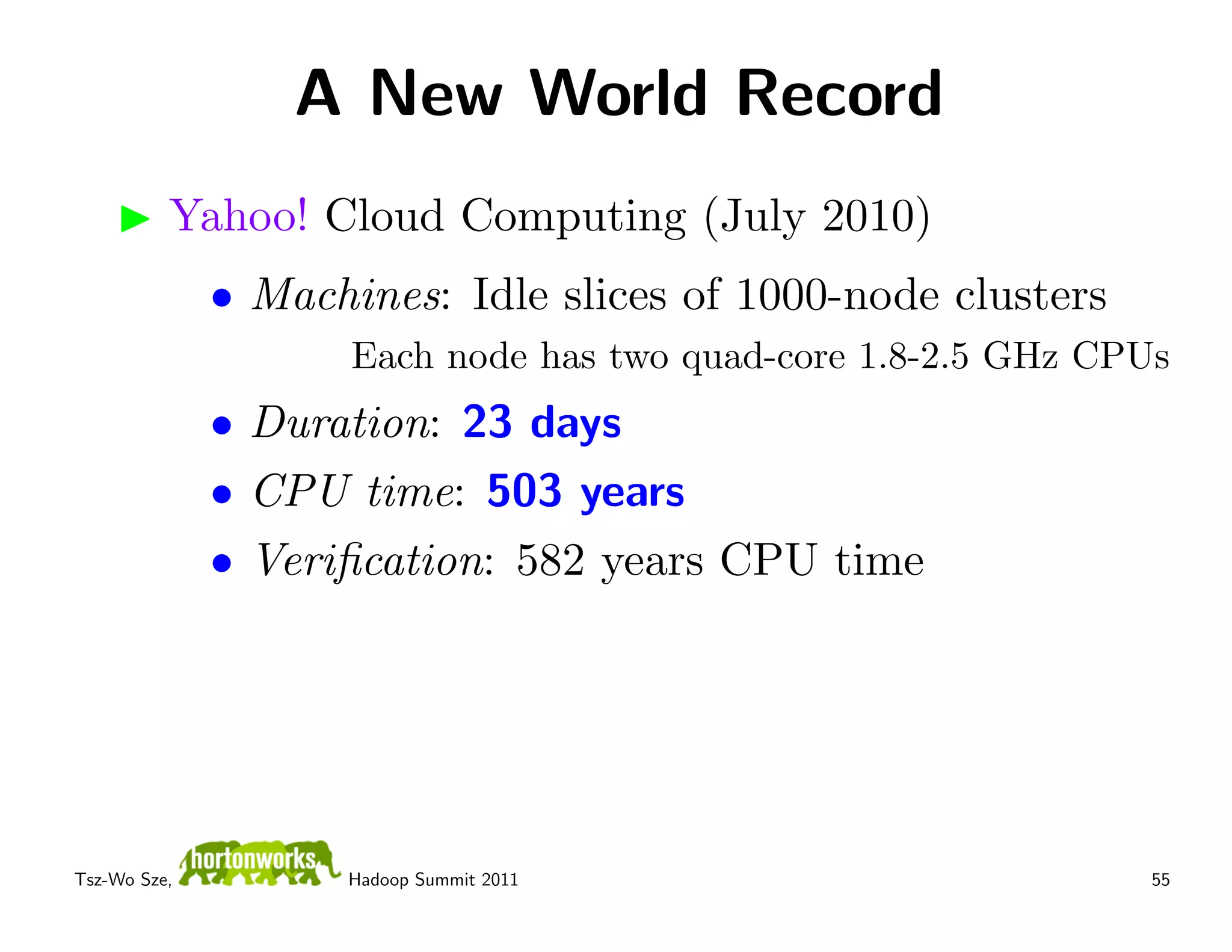 A New World Record
          Yahoo! Cloud Computing (July 2010)
              • Machines: Idle slices of 1000-node clusters
                     Each node has two quad-core 1.8-2.5 GHz CPUs
              • Duration: 23 days
              • CPU time: 503 years
              • Veriﬁcation: 582 years CPU time




Tsz-Wo Sze,         Hadoop Summit 2011                          55
 
