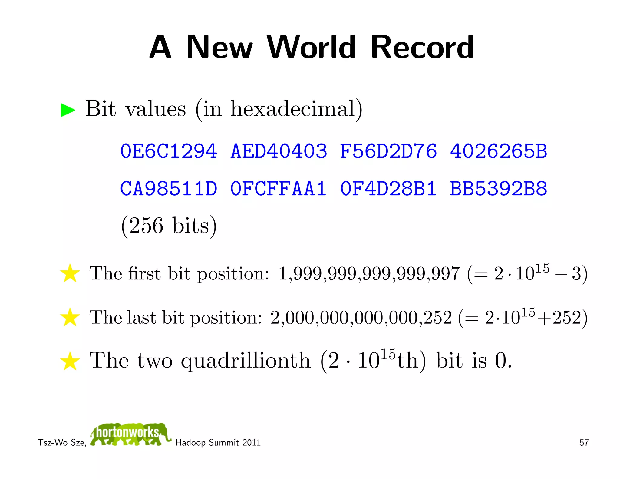 A New World Record
          Bit values (in hexadecimal)
                 0E6C1294 AED40403 F56D2D76 4026265B
                 CA98511D 0FCFFAA1 0F4D28B1 BB5392B8
                 (256 bits)

              The ﬁrst bit position: 1,999,999,999,999,997 (= 2 · 1015 − 3)

              The last bit position: 2,000,000,000,000,252 (= 2·1015 +252)

              The two quadrillionth (2 · 1015th) bit is 0.


Tsz-Wo Sze,             Hadoop Summit 2011                               57
 
