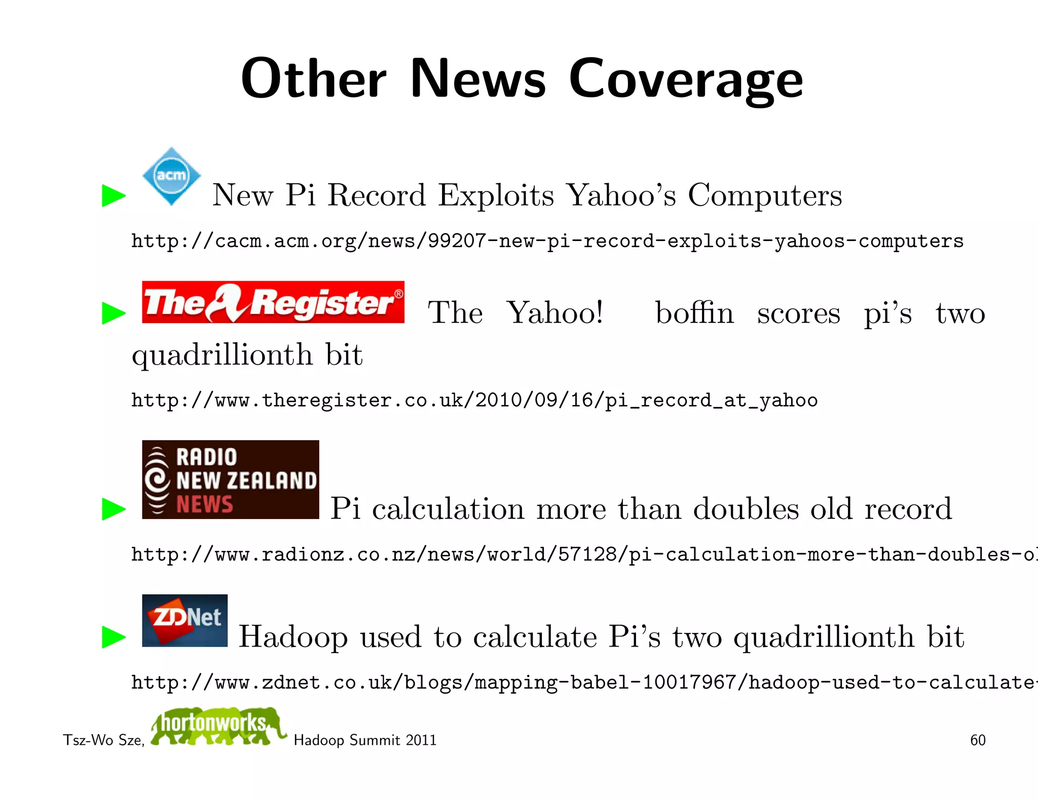 Other News Coverage
               New Pi Record Exploits Yahoo’s Computers
         http://cacm.acm.org/news/99207-new-pi-record-exploits-yahoos-computers


                                      The Yahoo!     boﬃn scores pi’s two
         quadrillionth bit
         http://www.theregister.co.uk/2010/09/16/pi_record_at_yahoo



                          Pi calculation more than doubles old record
         http://www.radionz.co.nz/news/world/57128/pi-calculation-more-than-doubles-ol


                  Hadoop used to calculate Pi’s two quadrillionth bit
         http://www.zdnet.co.uk/blogs/mapping-babel-10017967/hadoop-used-to-calculate-

Tsz-Wo Sze,           Hadoop Summit 2011                                          60
 