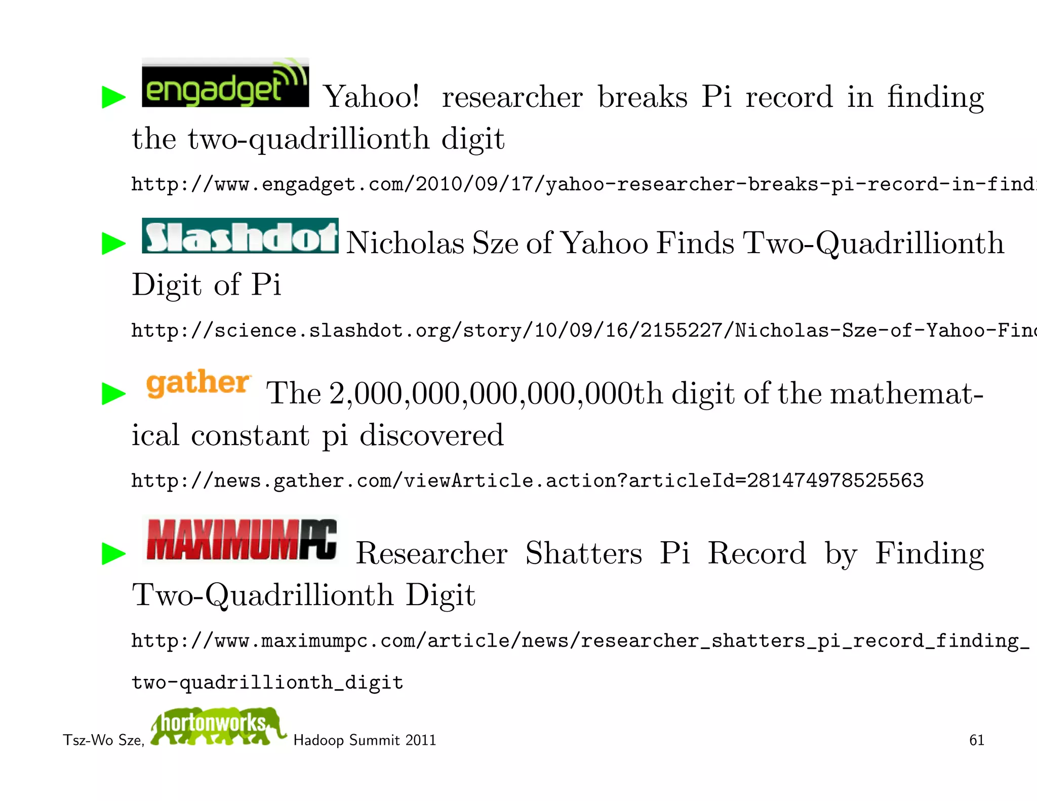 Yahoo! researcher breaks Pi record in ﬁnding
         the two-quadrillionth digit
         http://www.engadget.com/2010/09/17/yahoo-researcher-breaks-pi-record-in-findi

                             Nicholas Sze of Yahoo Finds Two-Quadrillionth
         Digit of Pi
         http://science.slashdot.org/story/10/09/16/2155227/Nicholas-Sze-of-Yahoo-Find

                   The 2,000,000,000,000,000th digit of the mathemat-
         ical constant pi discovered
         http://news.gather.com/viewArticle.action?articleId=281474978525563


                       Researcher Shatters Pi Record by Finding
         Two-Quadrillionth Digit
         http://www.maximumpc.com/article/news/researcher_shatters_pi_record_finding_
         two-quadrillionth_digit

Tsz-Wo Sze,            Hadoop Summit 2011                                      61
 