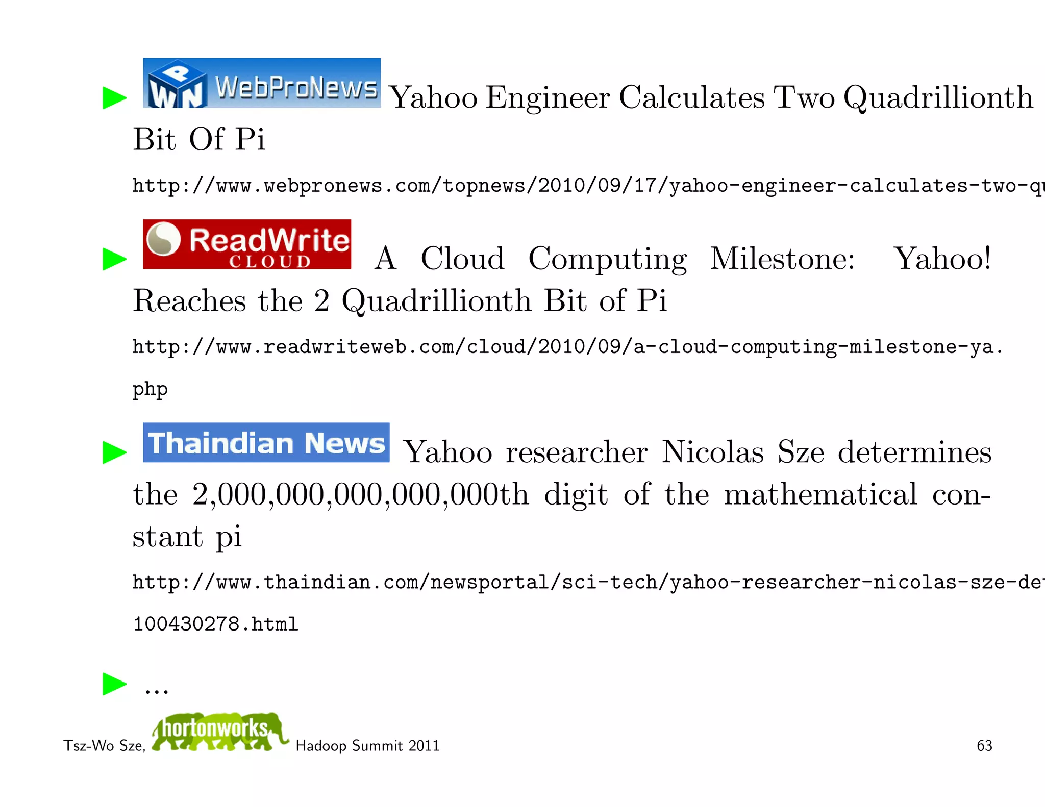Yahoo Engineer Calculates Two Quadrillionth
         Bit Of Pi
         http://www.webpronews.com/topnews/2010/09/17/yahoo-engineer-calculates-two-qu


                        A Cloud Computing Milestone:                    Yahoo!
         Reaches the 2 Quadrillionth Bit of Pi
         http://www.readwriteweb.com/cloud/2010/09/a-cloud-computing-milestone-ya.
         php

                            Yahoo researcher Nicolas Sze determines
         the 2,000,000,000,000,000th digit of the mathematical con-
         stant pi
         http://www.thaindian.com/newsportal/sci-tech/yahoo-researcher-nicolas-sze-det
         100430278.html

          ...
Tsz-Wo Sze,           Hadoop Summit 2011                                       63
 