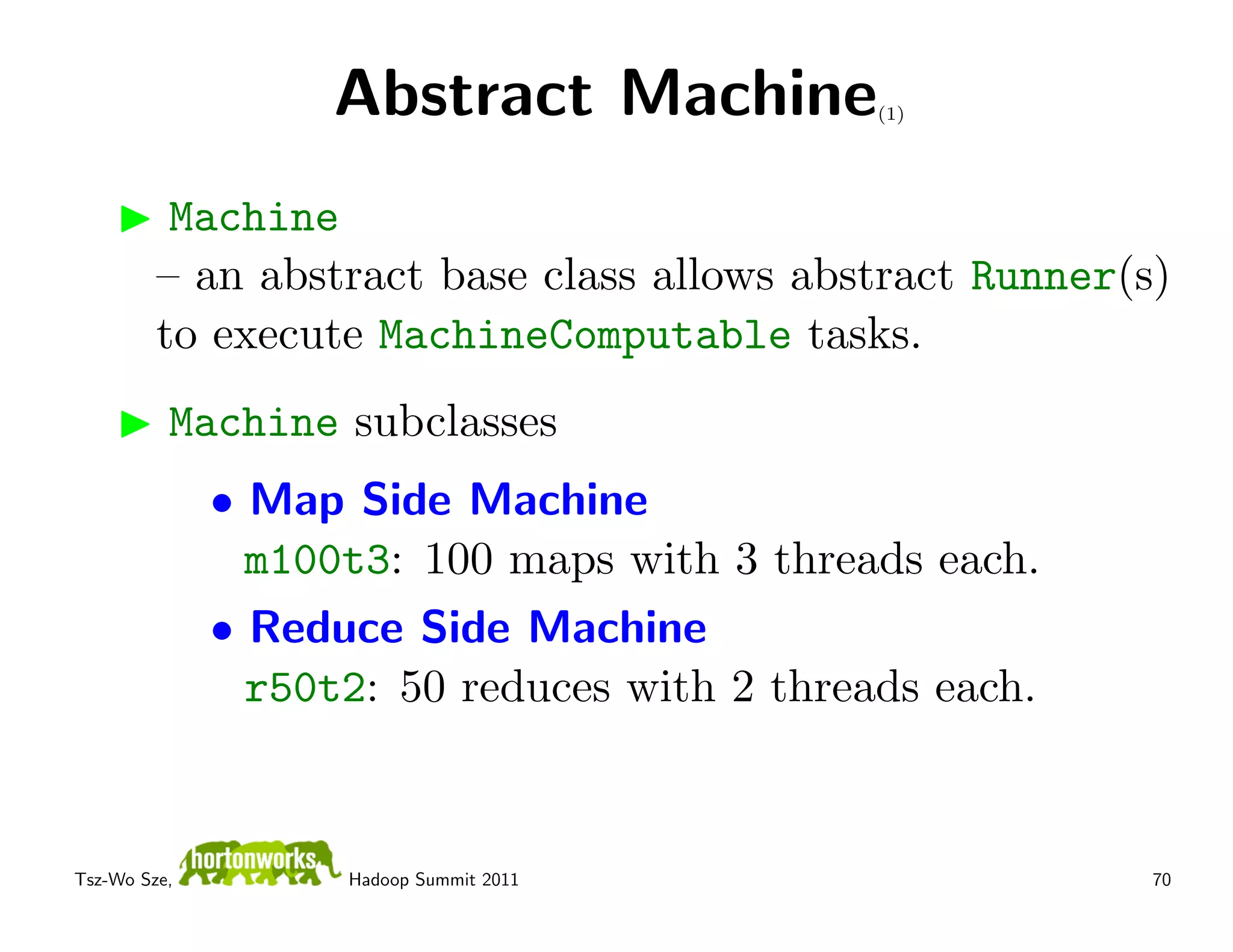 Abstract Machine           (1)




          Machine
         – an abstract base class allows abstract Runner(s)
         to execute MachineComputable tasks.
          Machine subclasses
              • Map Side Machine
                m100t3: 100 maps with 3 threads each.
              • Reduce Side Machine
                r50t2: 50 reduces with 2 threads each.


Tsz-Wo Sze,         Hadoop Summit 2011                    70
 