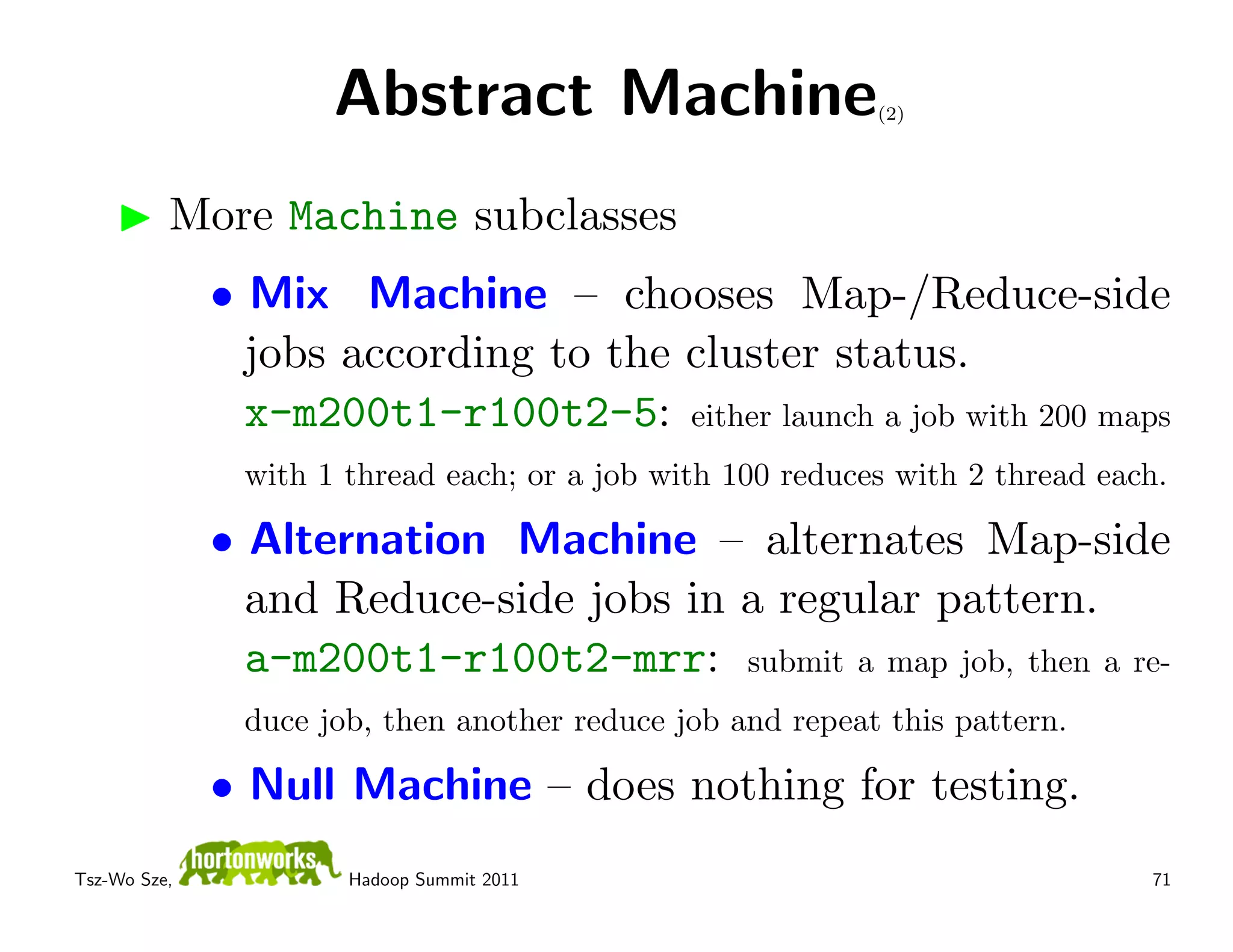 Abstract Machine                      (2)




          More Machine subclasses
              • Mix Machine – chooses Map-/Reduce-side
                jobs according to the cluster status.
                x-m200t1-r100t2-5: either launch a job with 200 maps
               with 1 thread each; or a job with 100 reduces with 2 thread each.

              • Alternation Machine – alternates Map-side
                and Reduce-side jobs in a regular pattern.
                a-m200t1-r100t2-mrr: submit a map job, then a re-
               duce job, then another reduce job and repeat this pattern.

              • Null Machine – does nothing for testing.
Tsz-Wo Sze,           Hadoop Summit 2011                                      71
 