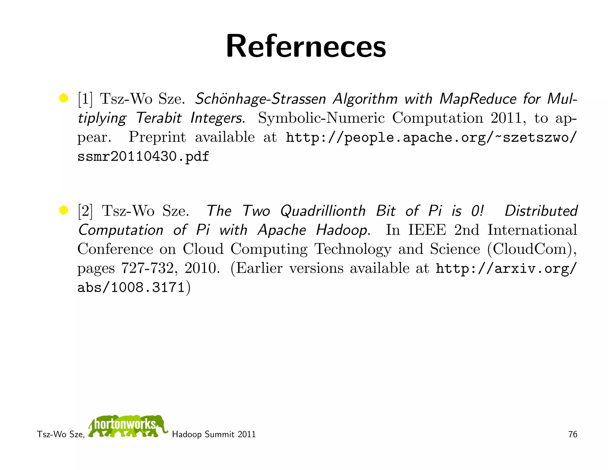 Referneces
    •    [1] Tsz-Wo Sze. Sch¨nhage-Strassen Algorithm with MapReduce for Mul-
                              o
         tiplying Terabit Integers. Symbolic-Numeric Computation 2011, to ap-
         pear. Preprint available at http://people.apache.org/~szetszwo/
         ssmr20110430.pdf


    •    [2] Tsz-Wo Sze. The Two Quadrillionth Bit of Pi is 0! Distributed
         Computation of Pi with Apache Hadoop. In IEEE 2nd International
         Conference on Cloud Computing Technology and Science (CloudCom),
         pages 727-732, 2010. (Earlier versions available at http://arxiv.org/
         abs/1008.3171)




Tsz-Wo Sze,           Hadoop Summit 2011                                    76
 