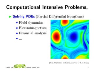 Computational Intensive Problems                                                           (2)




          Solving PDEs (Partial Diﬀerential Equations)
              •   Fluid dynamics
              •   Electromagnetism
              •   Financial analysis
              •   ...




                                           (Two-dimensional Turbulence, courtesy of Y.K. Tsang)

Tsz-Wo Sze,           Hadoop Summit 2011                                                     12
 