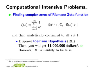 Computational Intensive Problems                                              (3)



          Finding complex zeros of Riemann Zeta function
                                   ∞
                               1
                    ζ(s) =                         for s ∈ C,       (s) > 1
                           n=1
                               ns

         and then analytically continued to all s = 1.
              • Disprove Riemann Hypothesis (RH)
                Then, you will get $1,000,000 dollars2.
                However, RH is unlikely to be false.

  2
      See http://www.claymath.org/millennium/Riemann_Hypothesis/.


Tsz-Wo Sze,               Hadoop Summit 2011                                    14
 