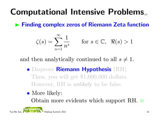 Computational Intensive Problems                                (3)



          Finding complex zeros of Riemann Zeta function
                             ∞
                            1
                 ζ(s) =                  for s ∈ C,   (s) > 1
                        n=1
                            ns

         and then analytically continued to all s = 1.
              • Disprove Riemann Hypothesis (RH)
                Then, you will get $1,000,000 dollars.
                However, RH is unlikely to be false.
              • More likely:
                Obtain more evidents which support RH.
Tsz-Wo Sze,         Hadoop Summit 2011                            15
 