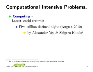 Computational Intensive Problems                                        (4)




         Computing π
         Latest world records:
              • Five trillion decimal digits (August 2010)
                           by Alexander Yee & Shigeru Kondo3




  3
      See http://www.numberworld.org/misc_runs/pi-5t/announce_en.html


Tsz-Wo Sze,               Hadoop Summit 2011                              16
 