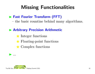 Missing Functionalities
          Fast Fourier Transform (FFT)
         – the basic rountine behind many algorithms.

          Arbitrary Precision Arithmetic
                Integer functions
                Floating-point functions
                Complex functions

          ...


Tsz-Wo Sze,        Hadoop Summit 2011                   18
 