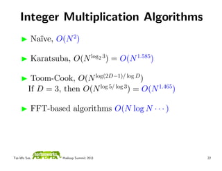 Integer Multiplication Algorithms
          Na¨ O(N 2)
            ıve,

          Karatsuba, O(N log2 3) = O(N 1.585)

          Toom-Cook, O(N log(2D−1)/ log D )
         If D = 3, then O(N log 5/ log 3) = O(N 1.465)

          FFT-based algorithms O(N log N · · · )




Tsz-Wo Sze,        Hadoop Summit 2011                    22
 