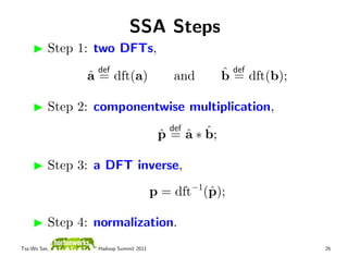 SSA Steps
          Step 1: two DFTs,
                  def                                ˆ def dft(b);
                ˆ
                a = dft(a)                 and       b=

          Step 2: componentwise multiplication,
                                          def
                                            ˆ ˆ
                                        p = a ∗ b;
                                        ˆ

          Step 3: a DFT inverse,
                                                −1
                                       p = dft (ˆ );
                                                p

          Step 4: normalization.
Tsz-Wo Sze,       Hadoop Summit 2011                                 26
 