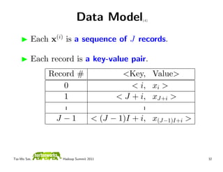 Data Model     (4)




          Each x(i) is a sequence of J records.

          Each record is a key-value pair.
              Record #         <Key,          Value>
                 0                < i,        xi >
                 1           < J + i,         xJ+i >
                  .
                  .                  .
                                     .
               J −1    < (J − 1)I + i,        x(J−1)I+i >



Tsz-Wo Sze,       Hadoop Summit 2011                        32
 