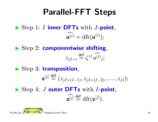 Parallel-FFT Steps
          Step 1: I inner DFTs with J-point,
                                   a(i) = dft(a(i));
          Step 2: componentwise shifting,
                                         def
                                   zjI+i = ζ ij a(i)j ;
          Step 3: transposition,
                     [j] def
                 z       = (zjI+(I−1), zjI+(I−2), . . . , zjI );
          Step 4: J outer DFTs with I-point,
                                    [j] def
                                   z =        dft(z[j]).

Tsz-Wo Sze,       Hadoop Summit 2011                               34
 