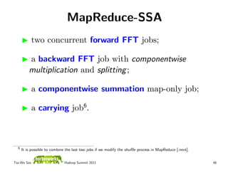 MapReduce-SSA
           two concurrent forward FFT jobs;

          a backward FFT job with componentwise
          multiplication and splitting ;

           a componentwise summation map-only job;

           a carrying job6.



  6
      It is possible to combine the last two jobs if we modify the shuﬄe process in MapReduce [.next].


Tsz-Wo Sze,                   Hadoop Summit 2011                                                         46
 