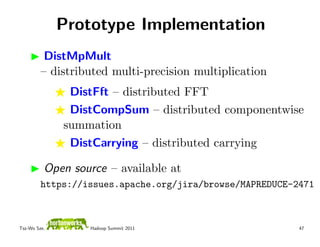 Prototype Implementation
          DistMpMult
         – distributed multi-precision multiplication
               DistFft – distributed FFT
               DistCompSum – distributed componentwise
              summation
               DistCarrying – distributed carrying

          Open source – available at
         https://issues.apache.org/jira/browse/MAPREDUCE-2471



Tsz-Wo Sze,       Hadoop Summit 2011                      47
 
