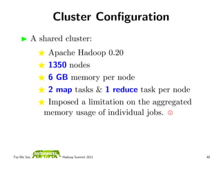 Cluster Conﬁguration
          A shared cluster:
               Apache Hadoop 0.20
               1350 nodes
               6 GB memory per node
               2 map tasks & 1 reduce task per node
               Imposed a limitation on the aggregated
              memory usage of individual jobs.




Tsz-Wo Sze,       Hadoop Summit 2011                    48
 