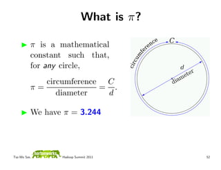 What is π?

          π is a mathematical
          constant such that,
          for any circle,
             circumference C
          π=              = .
                diameter   d

          We have π = 3.244




Tsz-Wo Sze,      Hadoop Summit 2011     52
 