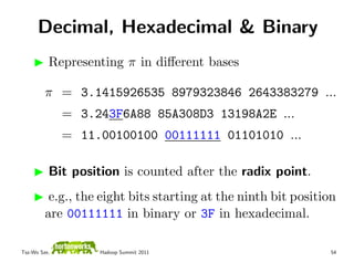 Decimal, Hexadecimal & Binary
          Representing π in diﬀerent bases

         π = 3.1415926535 8979323846 2643383279 ...
              = 3.243F6A88 85A308D3 13198A2E ...
              = 11.00100100 00111111 01101010 ...

          Bit position is counted after the radix point.
          e.g., the eight bits starting at the ninth bit position
         are 00111111 in binary or 3F in hexadecimal.

Tsz-Wo Sze,        Hadoop Summit 2011                          54
 