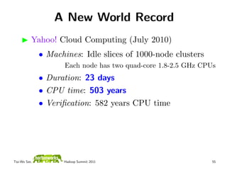 A New World Record
          Yahoo! Cloud Computing (July 2010)
              • Machines: Idle slices of 1000-node clusters
                     Each node has two quad-core 1.8-2.5 GHz CPUs
              • Duration: 23 days
              • CPU time: 503 years
              • Veriﬁcation: 582 years CPU time




Tsz-Wo Sze,         Hadoop Summit 2011                          55
 
