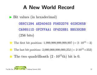 A New World Record
          Bit values (in hexadecimal)
                 0E6C1294 AED40403 F56D2D76 4026265B
                 CA98511D 0FCFFAA1 0F4D28B1 BB5392B8
                 (256 bits)

              The ﬁrst bit position: 1,999,999,999,999,997 (= 2 · 1015 − 3)

              The last bit position: 2,000,000,000,000,252 (= 2·1015 +252)

              The two quadrillionth (2 · 1015th) bit is 0.


Tsz-Wo Sze,             Hadoop Summit 2011                               57
 