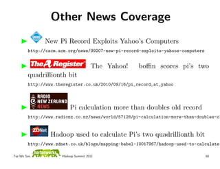 Other News Coverage
               New Pi Record Exploits Yahoo’s Computers
         http://cacm.acm.org/news/99207-new-pi-record-exploits-yahoos-computers


                                      The Yahoo!     boﬃn scores pi’s two
         quadrillionth bit
         http://www.theregister.co.uk/2010/09/16/pi_record_at_yahoo



                          Pi calculation more than doubles old record
         http://www.radionz.co.nz/news/world/57128/pi-calculation-more-than-doubles-ol


                  Hadoop used to calculate Pi’s two quadrillionth bit
         http://www.zdnet.co.uk/blogs/mapping-babel-10017967/hadoop-used-to-calculate-

Tsz-Wo Sze,           Hadoop Summit 2011                                          60
 