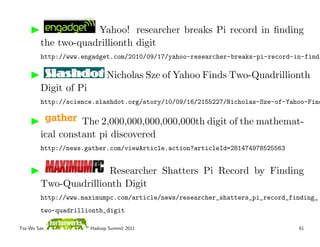Yahoo! researcher breaks Pi record in ﬁnding
         the two-quadrillionth digit
         http://www.engadget.com/2010/09/17/yahoo-researcher-breaks-pi-record-in-findi

                             Nicholas Sze of Yahoo Finds Two-Quadrillionth
         Digit of Pi
         http://science.slashdot.org/story/10/09/16/2155227/Nicholas-Sze-of-Yahoo-Find

                   The 2,000,000,000,000,000th digit of the mathemat-
         ical constant pi discovered
         http://news.gather.com/viewArticle.action?articleId=281474978525563


                       Researcher Shatters Pi Record by Finding
         Two-Quadrillionth Digit
         http://www.maximumpc.com/article/news/researcher_shatters_pi_record_finding_
         two-quadrillionth_digit

Tsz-Wo Sze,            Hadoop Summit 2011                                      61
 