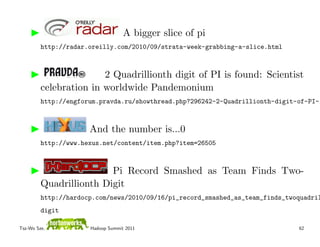 A bigger slice of pi
         http://radar.oreilly.com/2010/09/strata-week-grabbing-a-slice.html



                        2 Quadrillionth digit of PI is found: Scientist
         celebration in worldwide Pandemonium
         http://engforum.pravda.ru/showthread.php?296242-2-Quadrillionth-digit-of-PI-i



                      And the number is...0
         http://www.hexus.net/content/item.php?item=26505



                         Pi Record Smashed as Team Finds Two-
         Quadrillionth Digit
         http://hardocp.com/news/2010/09/16/pi_record_smashed_as_team_finds_twoquadril
         digit

Tsz-Wo Sze,           Hadoop Summit 2011                                       62
 