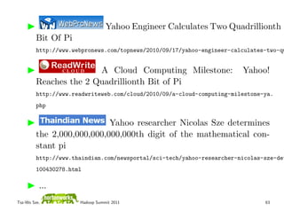 Yahoo Engineer Calculates Two Quadrillionth
         Bit Of Pi
         http://www.webpronews.com/topnews/2010/09/17/yahoo-engineer-calculates-two-qu


                        A Cloud Computing Milestone:                    Yahoo!
         Reaches the 2 Quadrillionth Bit of Pi
         http://www.readwriteweb.com/cloud/2010/09/a-cloud-computing-milestone-ya.
         php

                            Yahoo researcher Nicolas Sze determines
         the 2,000,000,000,000,000th digit of the mathematical con-
         stant pi
         http://www.thaindian.com/newsportal/sci-tech/yahoo-researcher-nicolas-sze-det
         100430278.html

          ...
Tsz-Wo Sze,           Hadoop Summit 2011                                       63
 