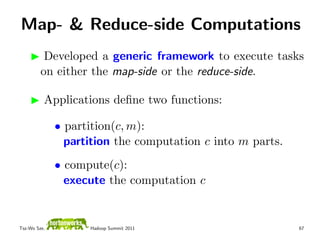Map- & Reduce-side Computations
          Developed a generic framework to execute tasks
         on either the map-side or the reduce-side.

          Applications deﬁne two functions:

              • partition(c, m):
                partition the computation c into m parts.
              • compute(c):
                execute the computation c


Tsz-Wo Sze,         Hadoop Summit 2011                      67
 