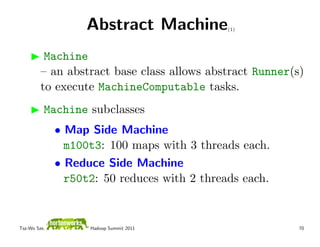 Abstract Machine           (1)




          Machine
         – an abstract base class allows abstract Runner(s)
         to execute MachineComputable tasks.
          Machine subclasses
              • Map Side Machine
                m100t3: 100 maps with 3 threads each.
              • Reduce Side Machine
                r50t2: 50 reduces with 2 threads each.


Tsz-Wo Sze,         Hadoop Summit 2011                    70
 
