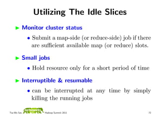 Utilizing The Idle Slices
          Monitor cluster status
              • Submit a map-side (or reduce-side) job if there
                are suﬃcient available map (or reduce) slots.

          Small jobs
              • Hold resource only for a short period of time

          Interruptible & resumable
              • can be interrupted at any time by simply
                killing the running jobs

Tsz-Wo Sze,          Hadoop Summit 2011                       72
 