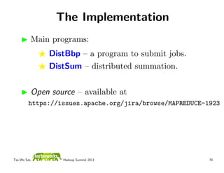 The Implementation
          Main programs:
              DistBbp – a program to submit jobs.
              DistSum – distributed summation.


          Open source – available at
         https://issues.apache.org/jira/browse/MAPREDUCE-1923




Tsz-Wo Sze,       Hadoop Summit 2011                      74
 