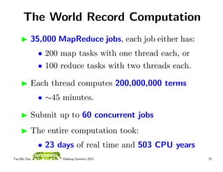 The World Record Computation
          35,000 MapReduce jobs, each job either has:
              • 200 map tasks with one thread each, or
              • 100 reduce tasks with two threads each.

          Each thread computes 200,000,000 terms
              • ∼45 minutes.

          Submit up to 60 concurrent jobs
          The entire computation took:
              • 23 days of real time and 503 CPU years
Tsz-Wo Sze,         Hadoop Summit 2011                    75
 