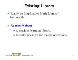 Existing Library
         Really no MapReduce Math Library?
         Not exactly.

          Apache Mahout
              • A machine learning library.
              • Includes packages for matrix operations.




Tsz-Wo Sze,         Hadoop Summit 2011                     9
 
