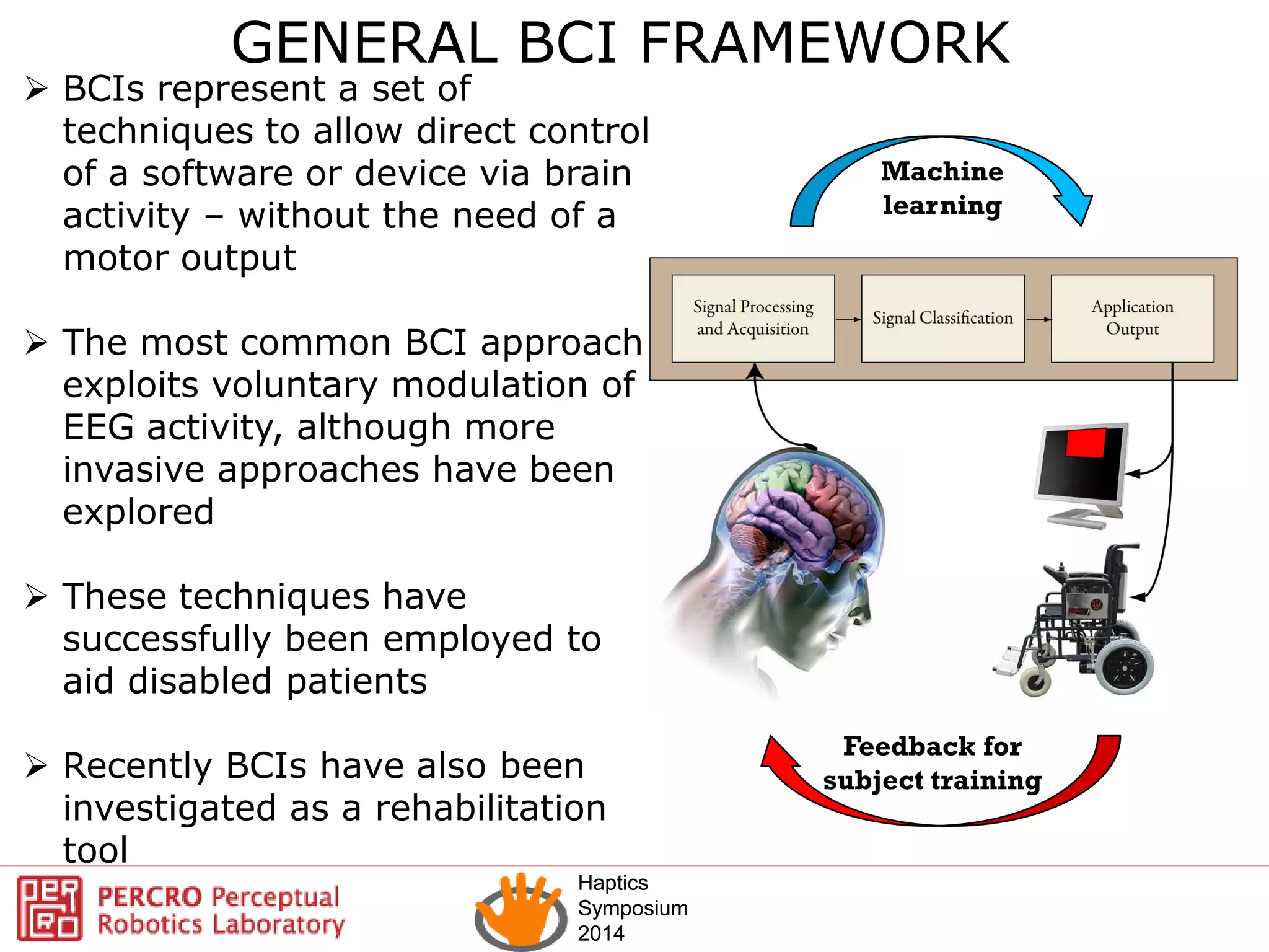 Haptics
Symposium
2014
Haptics
Symposium
2014
Feedback for
subject training
Machine
learning
 BCIs represent a set of
techniques to allow direct control
of a software or device via brain
activity – without the need of a
motor output
 The most common BCI approach
exploits voluntary modulation of
EEG activity, although more
invasive approaches have been
explored
 These techniques have
successfully been employed to
aid disabled patients
 Recently BCIs have also been
investigated as a rehabilitation
tool
GENERAL BCI FRAMEWORK
 